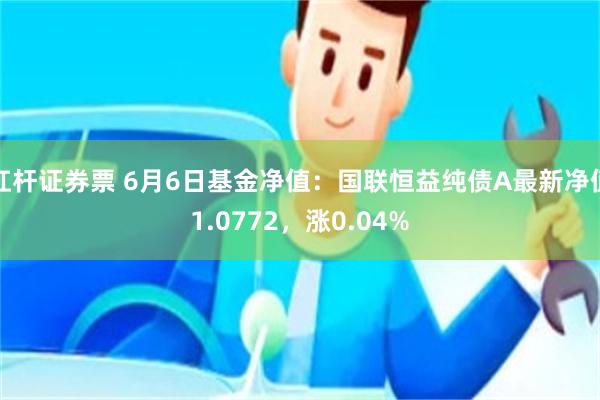 杠杆证券票 6月6日基金净值：国联恒益纯债A最新净值1.0772，涨0.04%