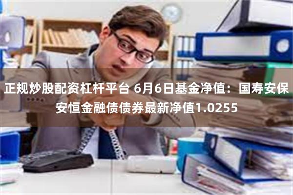 正规炒股配资杠杆平台 6月6日基金净值：国寿安保安恒金融债债券最新净值1.0255