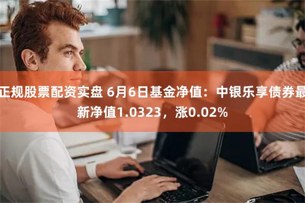 正规股票配资实盘 6月6日基金净值：中银乐享债券最新净值1.0323，涨0.02%