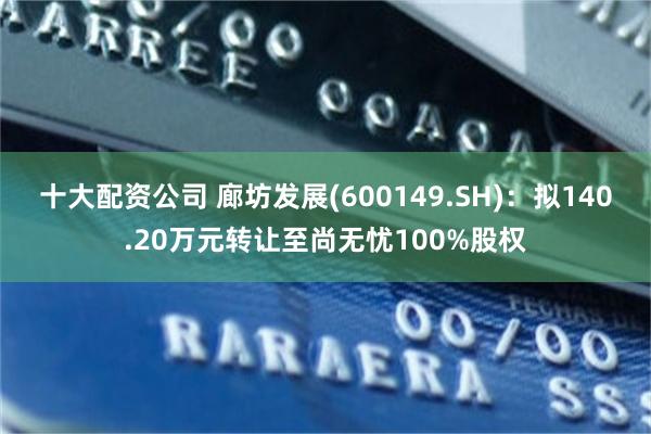 十大配资公司 廊坊发展(600149.SH)：拟140.20万元转让至尚无忧100%股权