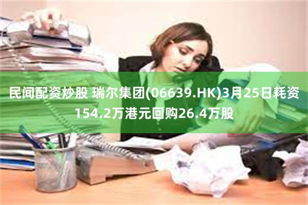 民间配资炒股 瑞尔集团(06639.HK)3月25日耗资154.2万港元回购26.4万股