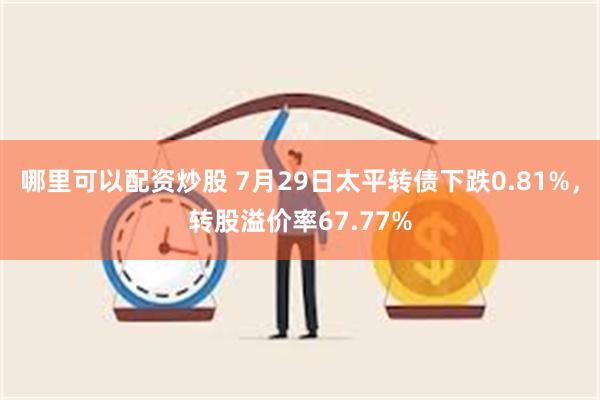 哪里可以配资炒股 7月29日太平转债下跌0.81%，转股溢价率67.77%