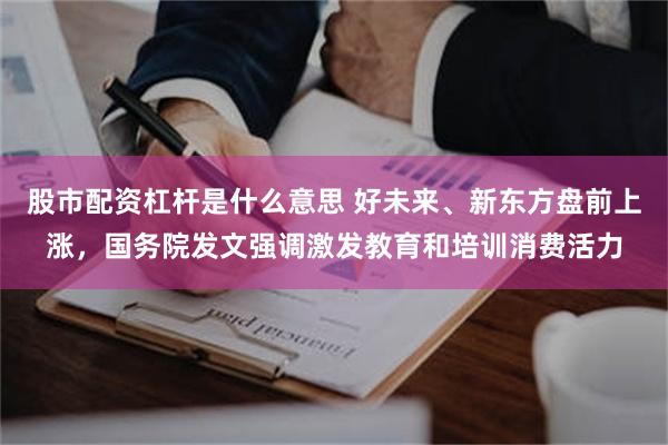 股市配资杠杆是什么意思 好未来、新东方盘前上涨，国务院发文强调激发教育和培训消费活力