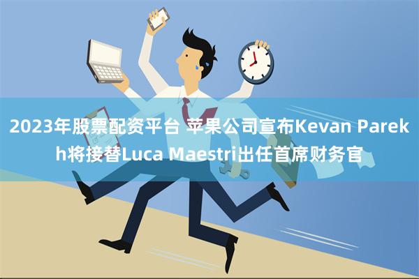 2023年股票配资平台 苹果公司宣布Kevan Parekh将接替Luca Maestri出任首席财务官