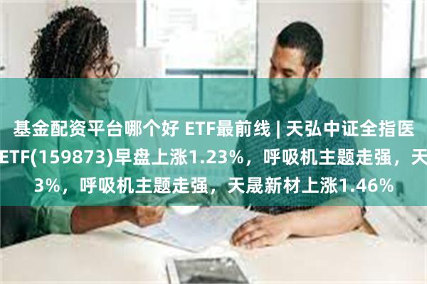 基金配资平台哪个好 ETF最前线 | 天弘中证全指医疗保健设备与服务ETF(159873)早盘上涨1.23%，呼吸机主题走强，天晟新材上涨1.46%