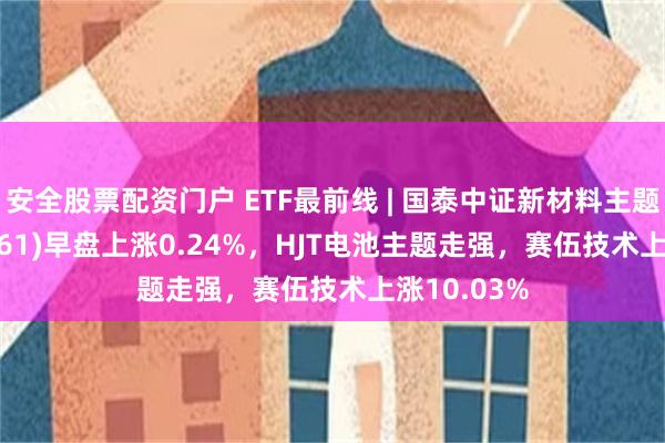 安全股票配资门户 ETF最前线 | 国泰中证新材料主题ETF(159761)早盘上涨0.24%，HJT电池主题走强，赛伍技术上涨10.03%