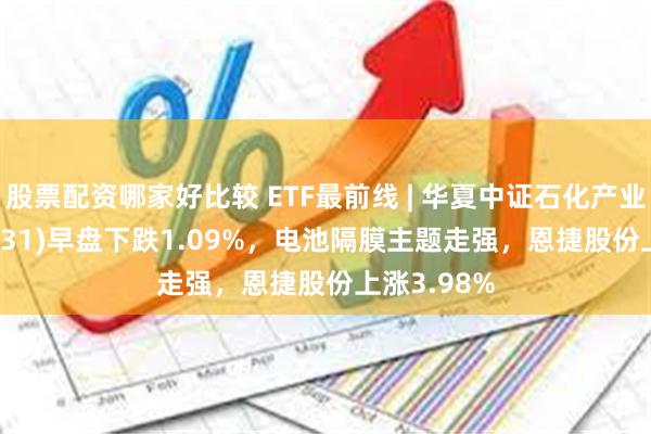 股票配资哪家好比较 ETF最前线 | 华夏中证石化产业ETF(159731)早盘下跌1.09%，电池隔膜主题走强，恩捷股份上涨3.98%