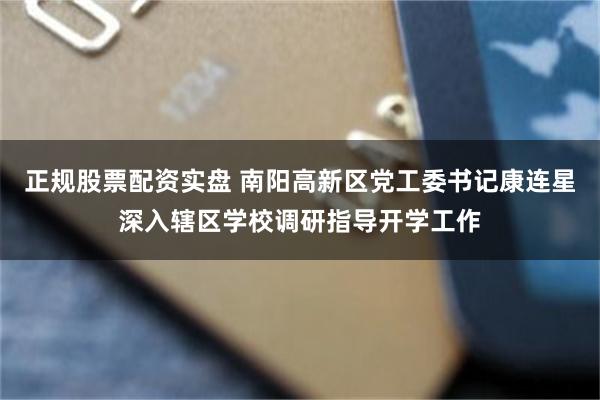 正规股票配资实盘 南阳高新区党工委书记康连星深入辖区学校调研指导开学工作