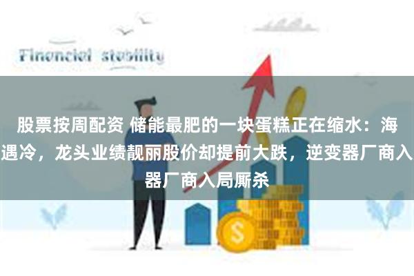 股票按周配资 储能最肥的一块蛋糕正在缩水：海外户储遇冷，龙头业绩靓丽股价却提前大跌，逆变器厂商入局厮杀