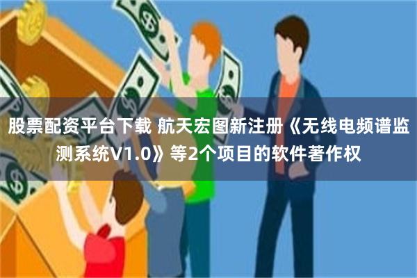 股票配资平台下载 航天宏图新注册《无线电频谱监测系统V1.0