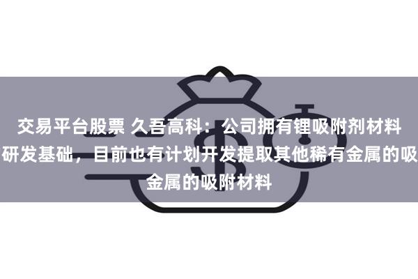 交易平台股票 久吾高科：公司拥有锂吸附剂材料方面的研发基础，目前也有计划开发提取其他稀有金属的吸附材料