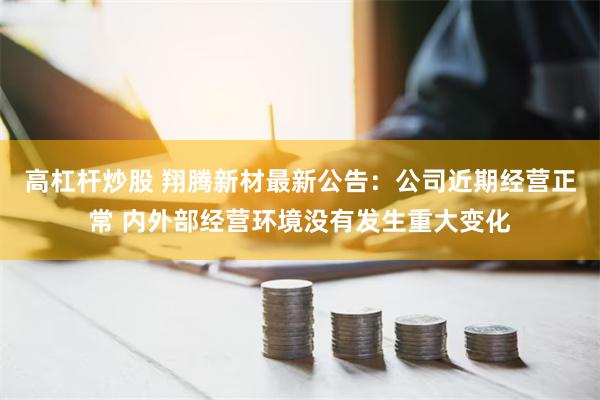 高杠杆炒股 翔腾新材最新公告：公司近期经营正常 内外部经营环