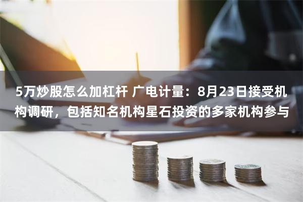 5万炒股怎么加杠杆 广电计量：8月23日接受机构调研，包括知