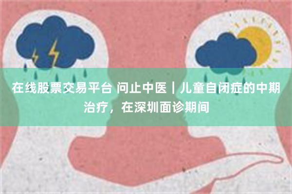 在线股票交易平台 问止中医｜儿童自闭症的中期治疗，在深圳面诊期间