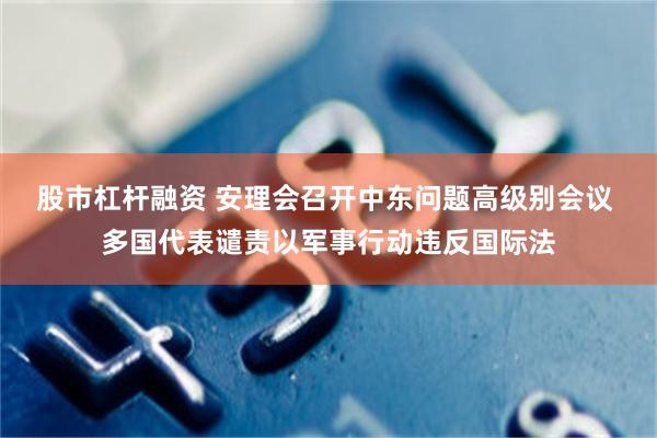 股市杠杆融资 安理会召开中东问题高级别会议 多国代表谴责以军事行动违反国际法