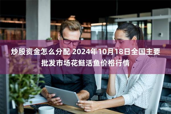 炒股资金怎么分配 2024年10月18日全国主要批发市场花鲢活鱼价格行情