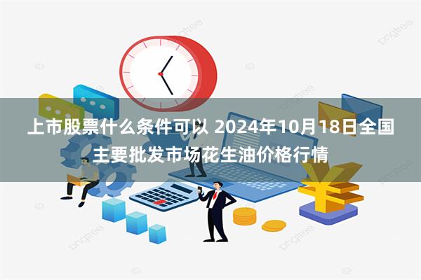 上市股票什么条件可以 2024年10月18日全国主要批发市场花生油价格行情