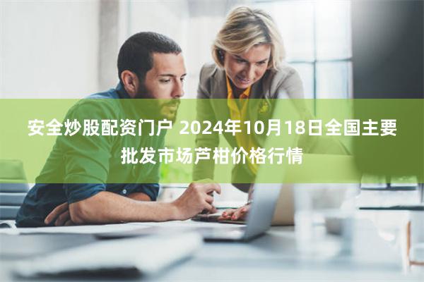 安全炒股配资门户 2024年10月18日全国主要批发市场芦柑价格行情