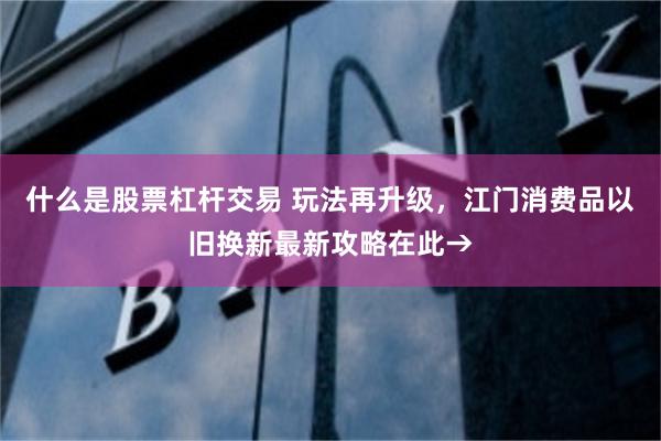 什么是股票杠杆交易 玩法再升级，江门消费品以旧换新最新攻略在此→