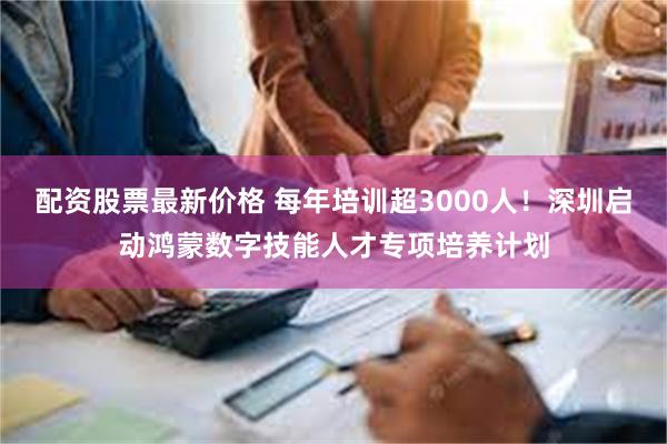 配资股票最新价格 每年培训超3000人！深圳启动鸿蒙数字技能人才专项培养计划