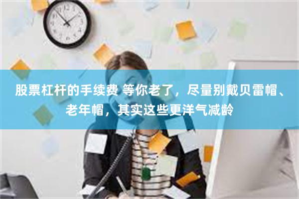 股票杠杆的手续费 等你老了，尽量别戴贝雷帽、老年帽，其实这些更洋气减龄