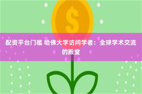 配资平台门槛 哈佛大学访问学者：全球学术交流的殿堂