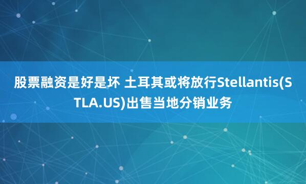 股票融资是好是坏 土耳其或将放行Stellantis(STLA.US)出售当地分销业务