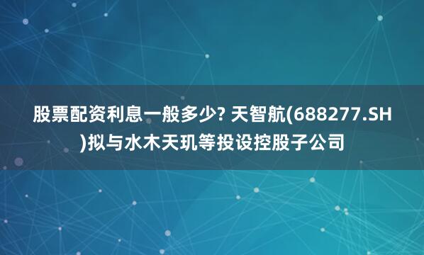 股票配资利息一般多少? 天智航(688277.SH)拟与水木天玑等投设控股子公司