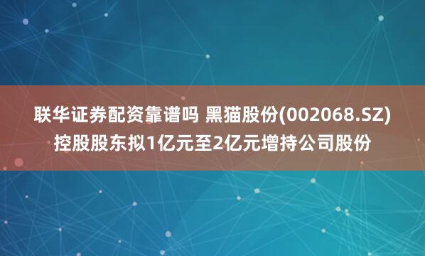 联华证券配资靠谱吗 黑猫股份(002068.SZ)控股股东拟1亿元至2亿元增持公司股份