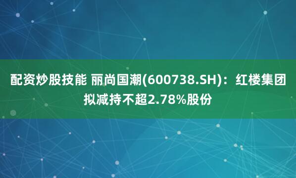 配资炒股技能 丽尚国潮(600738.SH)：红楼集团拟减持不超2.78%股份