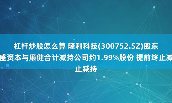 杠杆炒股怎么算 隆利科技(300752.SZ)股东国盛资本与廉健合计减持公司约1.99%股份 提前终止减持