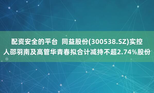 配资安全的平台  同益股份(300538.SZ)实控人邵羽南及高管华青春拟合计减持不超2.74%股份