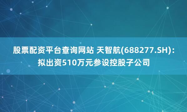 股票配资平台查询网站 天智航(688277.SH)：拟出资510万元参设控股子公司