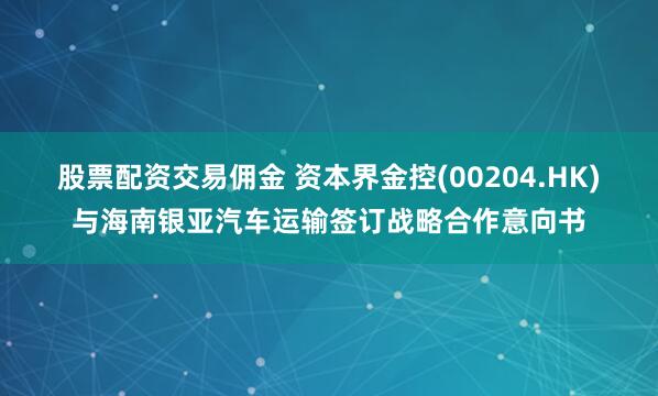 股票配资交易佣金 资本界金控(00204.HK)与海南银亚汽车运输签订战略合作意向书