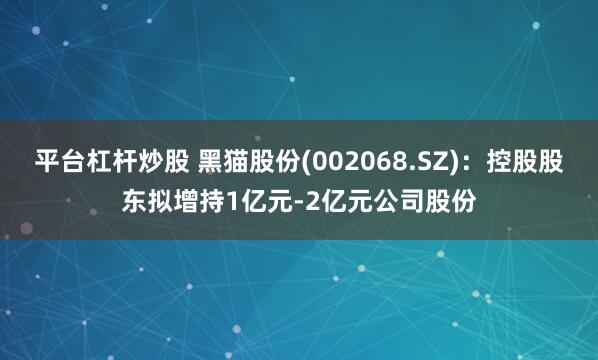 平台杠杆炒股 黑猫股份(002068.SZ)：控股股东拟增持1亿元-2亿元公司股份