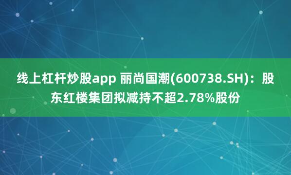 线上杠杆炒股app 丽尚国潮(600738.SH)：股东红楼集团拟减持不超2.78%股份