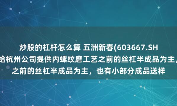 炒股的杠杆怎么算 五洲新春(603667.SH)：暂作为二级供应商给杭州公司提供内螺纹磨工艺之前的丝杠半成品为主，也有小部分成品送样