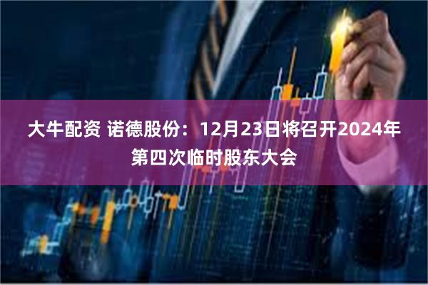 大牛配资 诺德股份：12月23日将召开2024年第四次临时股东大会