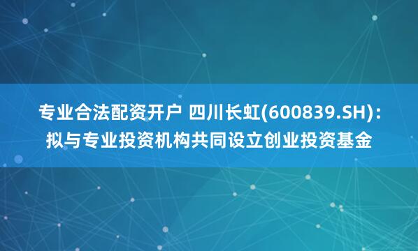 专业合法配资开户 四川长虹(600839.SH)：拟与专业投资机构共同设立创业投资基金