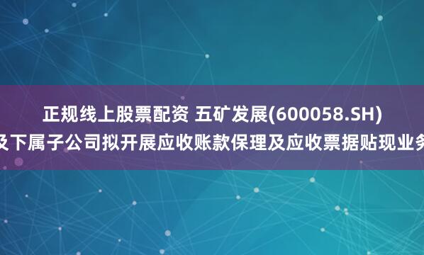 正规线上股票配资 五矿发展(600058.SH)及下属子公司拟开展应收账款保理及应收票据贴现业务