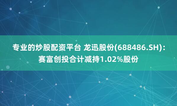 专业的炒股配资平台 龙迅股份(688486.SH)：赛富创投合计减持1.02%股份