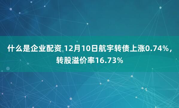 什么是企业配资 12月10日航宇转债上涨0.74%，转股溢价率16.73%