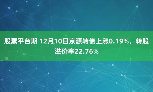 股票平台期 12月10日京源转债上涨0.19%，转股溢价率22.76%