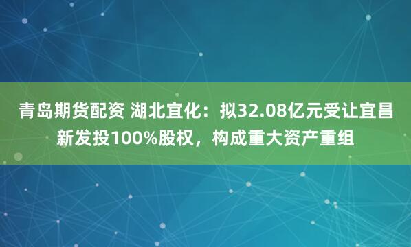 青岛期货配资 湖北宜化：拟32.08亿元受让宜昌新发投100%股权，构成重大资产重组