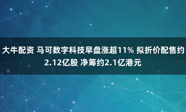 大牛配资 马可数字科技早盘涨超11% 拟折价配售约2.12亿股 净筹约2.1亿港元