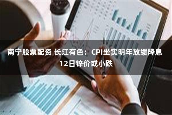 南宁股票配资 长江有色：CPI坐实明年放缓降息 12日锌价或小跌