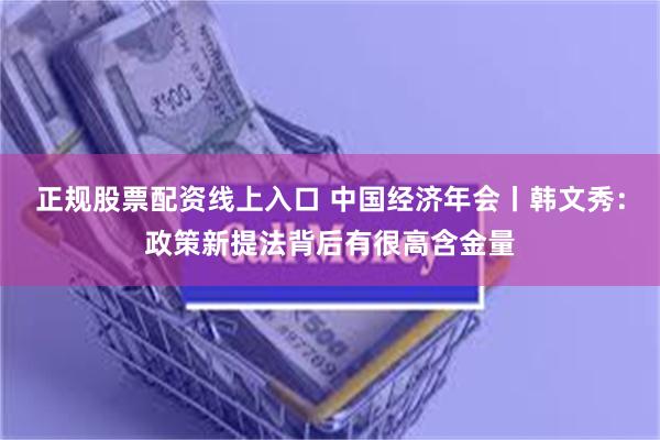 正规股票配资线上入口 中国经济年会丨韩文秀：政策新提法背后有很高含金量