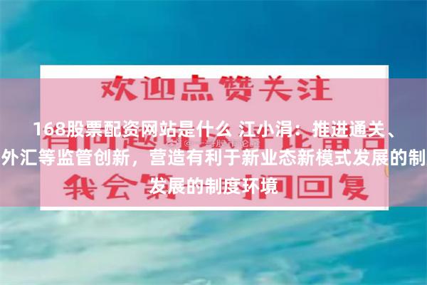 168股票配资网站是什么 江小涓：推进通关、税务、外汇等监管创新，营造有利于新业态新模式发展的制度环境