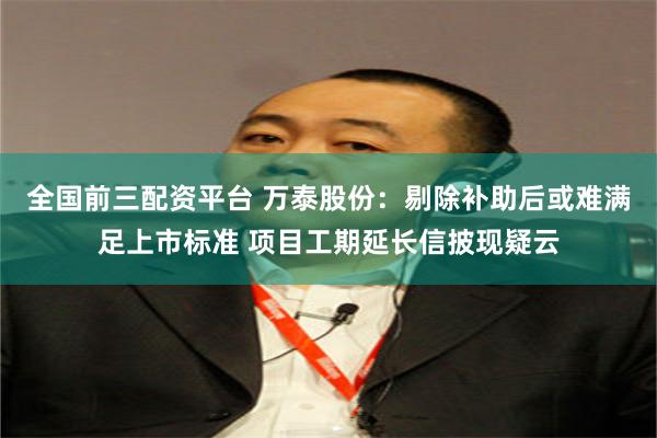 全国前三配资平台 万泰股份：剔除补助后或难满足上市标准 项目工期延长信披现疑云