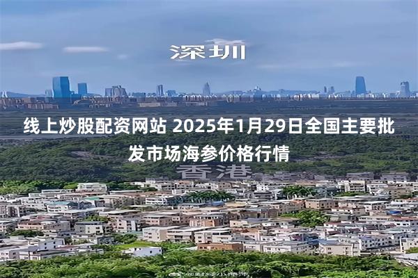 线上炒股配资网站 2025年1月29日全国主要批发市场海参价格行情